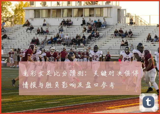 竞彩女足比分预测：关键对决伤停情报与胜负影响及盘口参考