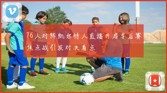 76人对阵凯尔特人直播开启季后赛焦点战引发对决看点