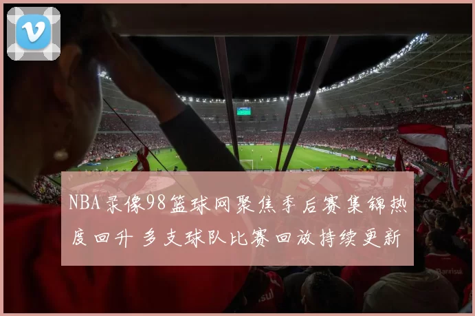 NBA录像98篮球网聚焦季后赛集锦热度回升 多支球队比赛回放持续更新