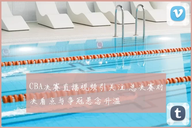 CBA决赛直播视频引关注 总决赛对决看点与争冠悬念升温