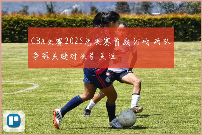 CBA决赛2025总决赛首战打响 两队争冠关键对决引关注