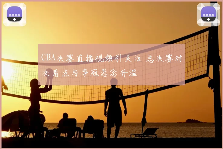 CBA决赛直播视频引关注 总决赛对决看点与争冠悬念升温