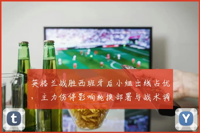 英格兰战胜西班牙后小组出线占优，主力伤停影响轮换部署与战术调整