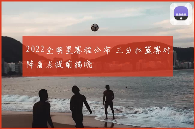 2022全明星赛程公布 三分扣篮赛对阵看点提前揭晓