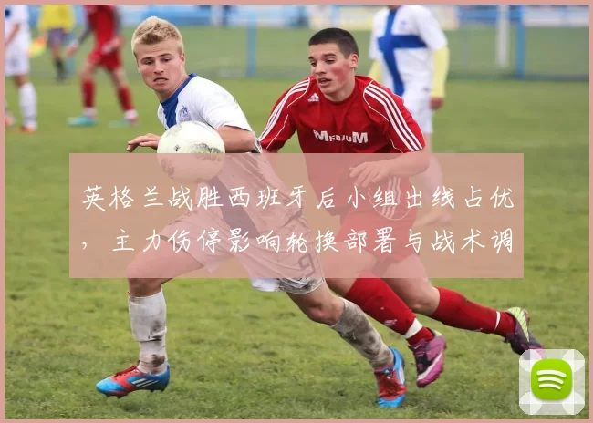 英格兰战胜西班牙后小组出线占优，主力伤停影响轮换部署与战术调整