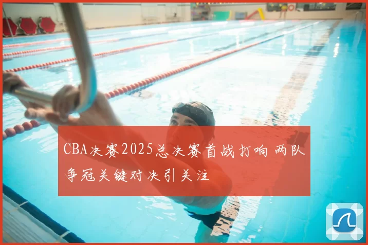 CBA决赛2025总决赛首战打响 两队争冠关键对决引关注