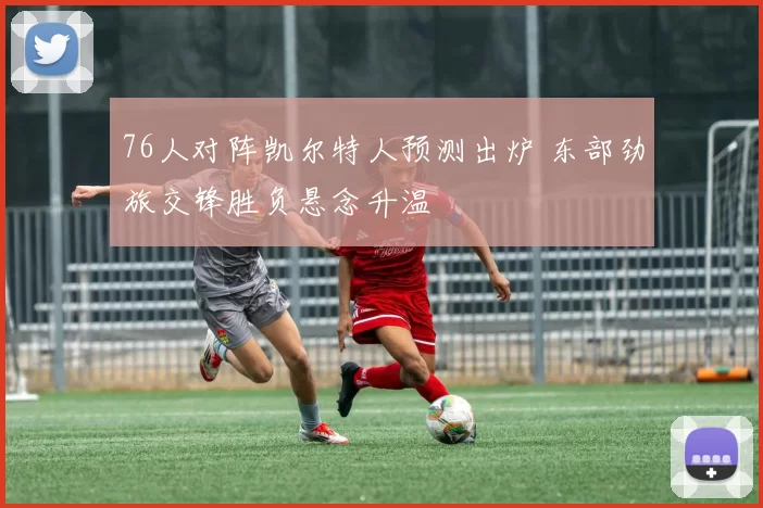 76人对阵凯尔特人预测出炉 东部劲旅交锋胜负悬念升温