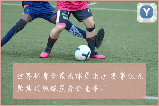 世界杯身价最高球员出炉 赛事焦点聚焦顶级球星身价竞争_1