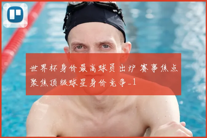 世界杯身价最高球员出炉 赛事焦点聚焦顶级球星身价竞争_1