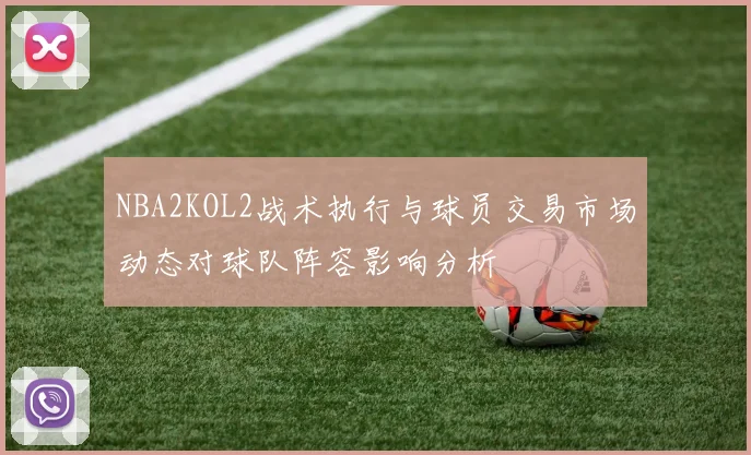 NBA2KOL2战术执行与球员交易市场动态对球队阵容影响分析