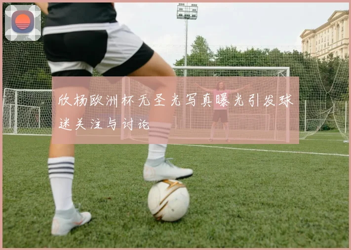 欣杨欧洲杯无圣光写真曝光引发球迷关注与讨论